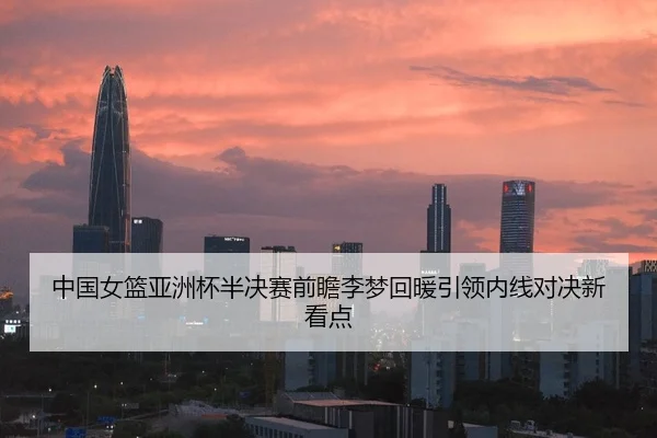 中国女篮亚洲杯半决赛前瞻李梦回暖引领内线对决新看点