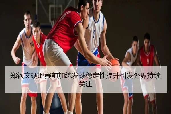郑钦文硬地赛前加练发球稳定性提升引发外界持续关注