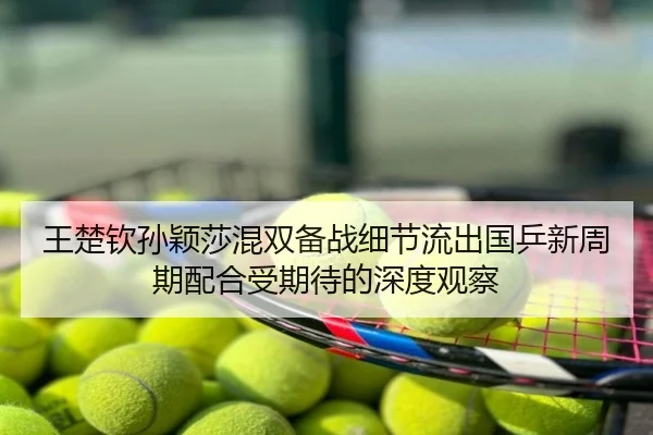 王楚钦孙颖莎混双备战细节流出国乒新周期配合受期待的深度观察
