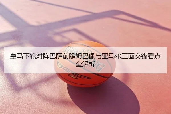 皇马下轮对阵巴萨前瞻姆巴佩与亚马尔正面交锋看点全解析
