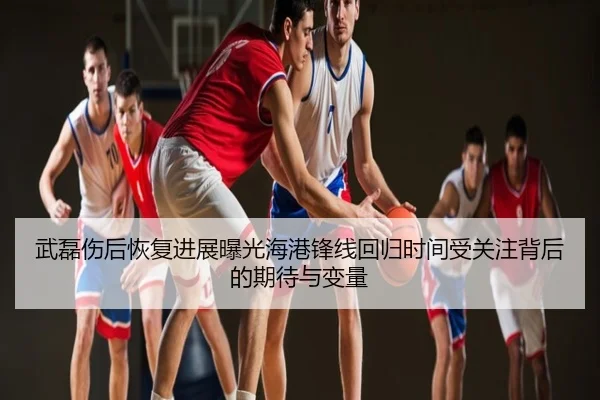 武磊伤后恢复进展曝光海港锋线回归时间受关注背后的期待与变量