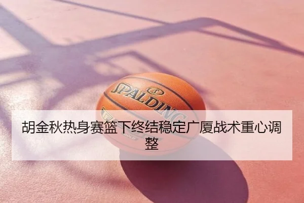 胡金秋热身赛篮下终结稳定广厦战术重心调整