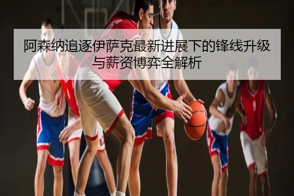 阿森纳追逐伊萨克最新进展下的锋线升级与薪资博弈全解析