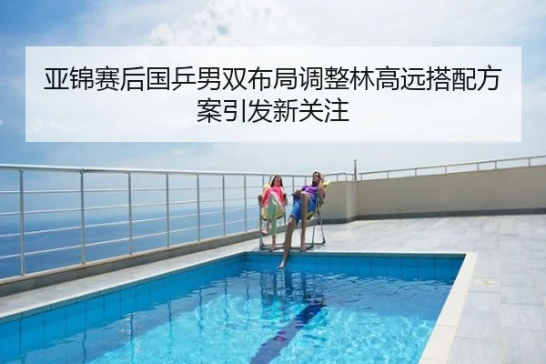 亚锦赛后国乒男双布局调整林高远搭配方案引发新关注