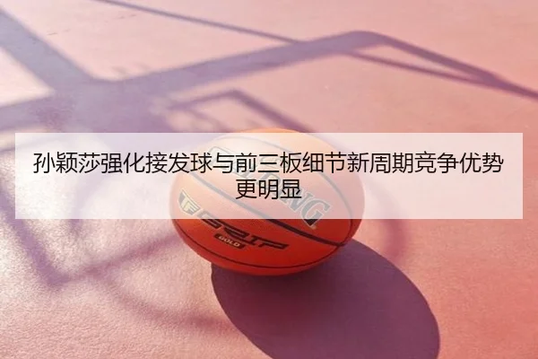 孙颖莎强化接发球与前三板细节新周期竞争优势更明显
