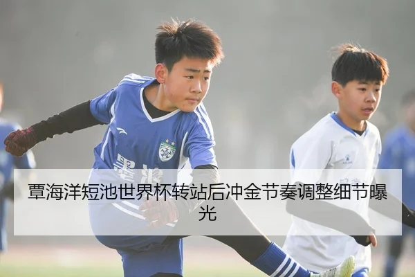 覃海洋短池世界杯转站后冲金节奏调整细节曝光